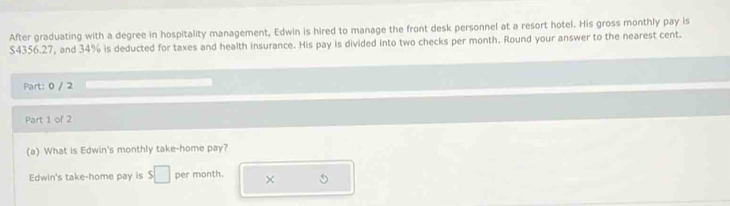 After graduating with a degree in hospitality management, Edwin is hired to manage the front desk personnel at a resort hotel. His gross monthly pay is
$4356.27, and 34% is deducted for taxes and health insurance. His pay is divided into two checks per month. Round your answer to the nearest cent. 
Part: 0 / 2 
Part 1 of 2 
(a) What is Edwin's monthly take-home pay? 
Edwin's take-home pay is s□ per month. ×