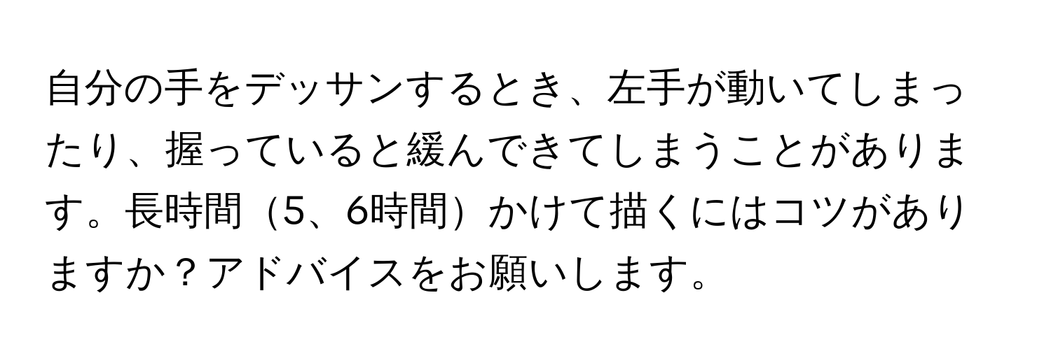 自分の手をデッサンするとき、左手が動いてしまったり、握っていると緩んできてしまうことがあります。長時間5、6時間かけて描くにはコツがありますか？アドバイスをお願いします。