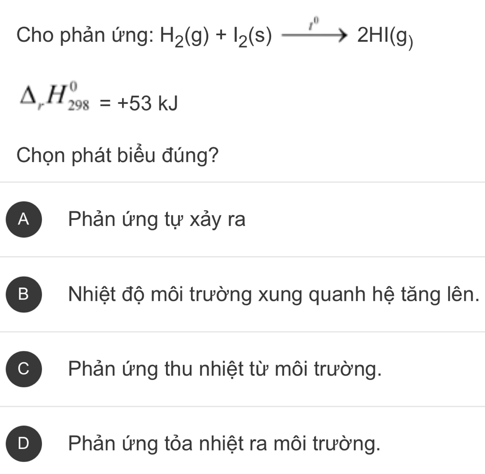 Cho phản ứng: H_2(g)+I_2(s)xrightarrow I^02HI(g)
△ _rH_(298)^0=+53kJ
Chọn phát biểu đúng?
A Phản ứng tự xảy ra
B Nhiệt độ môi trường xung quanh hệ tăng lên.
C ) Phản ứng thu nhiệt từ môi trường.
D Phản ứng tỏa nhiệt ra môi trường.