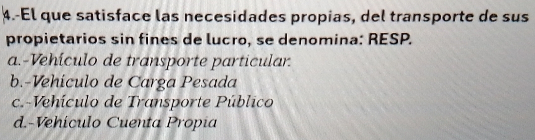 4.-El que satisface las necesidades propias, del transporte de sus
propietarios sin fines de lucro, se denomina: RESP.
a.-Vehículo de transporte particular.
b.-Vehículo de Carga Pesada
c.-Vehículo de Transporte Público
d.-Vehículo Cuenta Propia