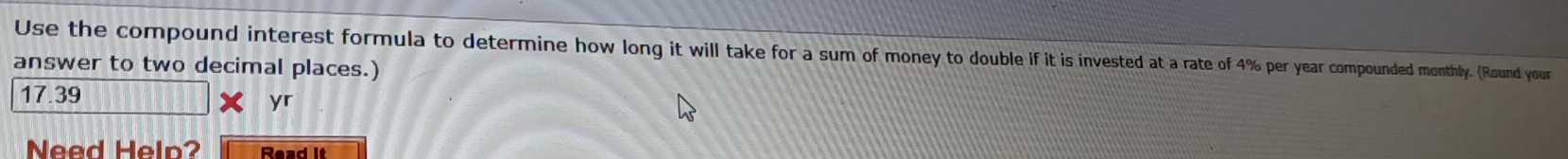Use the compound interest formula to determine how long it will take for a sum of money to double if it is invested at a rate of 4% per year compounded monthly. (Round your 
answer to two decimal places.)
17.39
yr 
Need Help? Read it