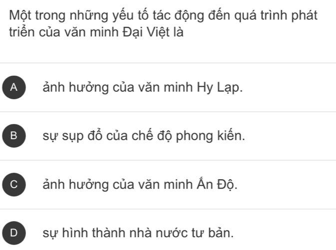 Một trong những yếu tố tác động đến quá trình phát
triển của văn minh Đại Việt là
A ảnh hưởng của văn minh Hy Lạp.
B sự sụp đổ của chế độ phong kiến.
C ảnh hưởng của văn minh Ấn Độ.
D sự hình thành nhà nước tư bản.