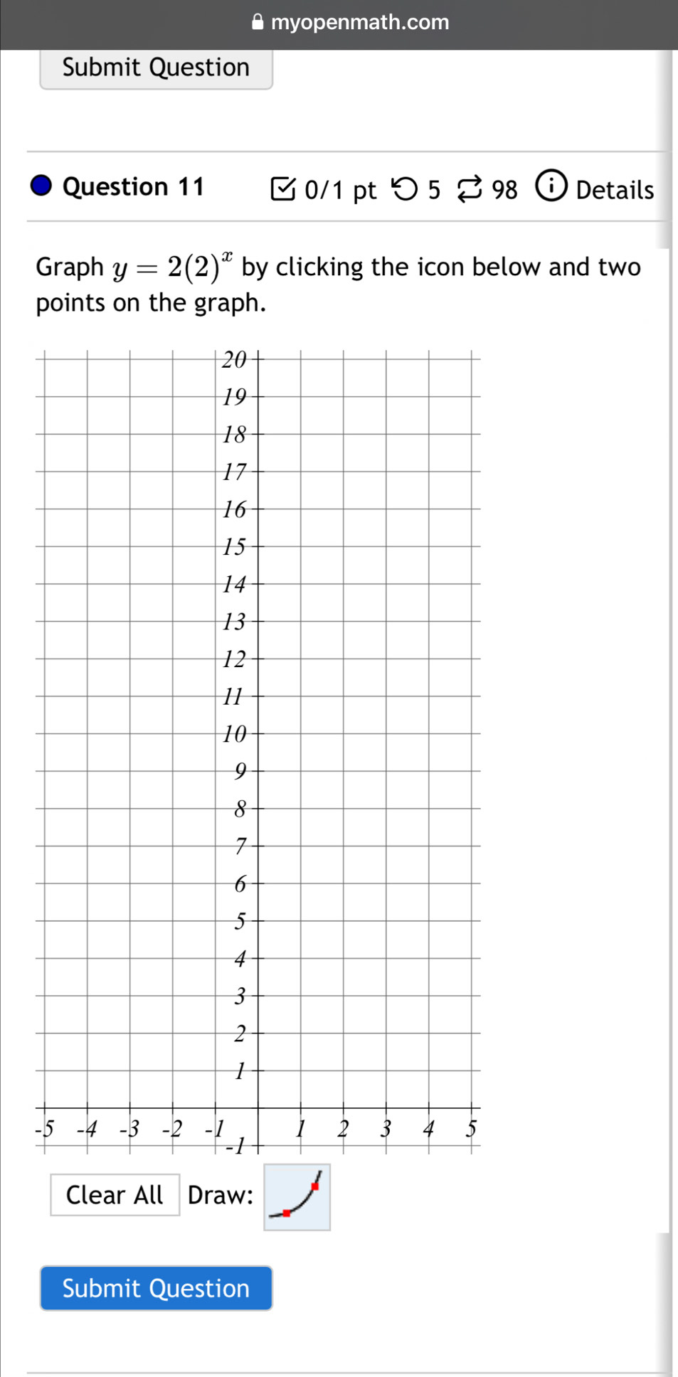 myopenmath.com 
Submit Question 
Question 11 0/1 pt つ 5 98 Details 
Graph y=2(2)^x by clicking the icon below and two 
points on the graph. 
- 
Clear All Draw: 
Submit Question