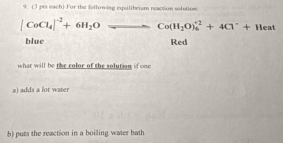 (3 pts each) For the following equilibrium reaction solution:
[CoCl_4]^-2+6H_2Oleftharpoons Co(H_2O)_6^((+2)+4Cl^-)+Heat
blue Red 
what will be the color of the solution if one 
a) adds a lot water 
b) puts the reaction in a boiling water bath