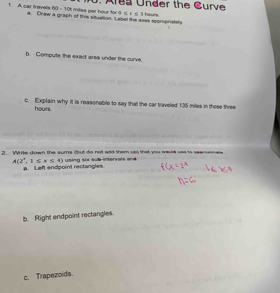 Area Under the Curve 
1. A car travels 60 - 10t miles per hour for 0≤ t≤ 3 hours. 
a. Draw a graph of this situation. Label the axes appropriately. 
b. Compute the exact area under the curve. 
c. Explain why it is reasonable to say that the car traveled 135 miles in those three
hours. 
2. Write down the sums (but do not add them up) that you would use to approximate
A(2^x,1≤ x≤ 4) using six sub-intervals and: 
a. Left endpoint rectangles. 
b. Right endpoint rectangles. 
c. Trapezoids.