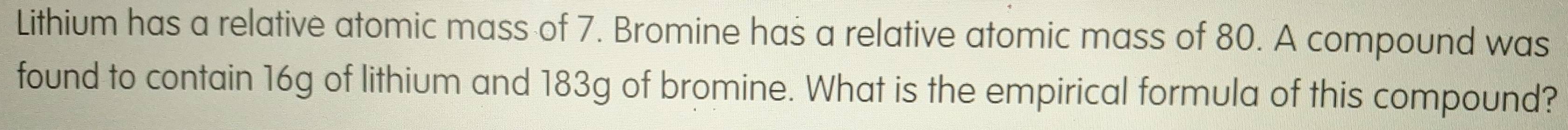 Lithium has a relative atomic mass of 7. Bromine has a relative atomic mass of 80. A compound was 
found to contain 16g of lithium and 183g of bromine. What is the empirical formula of this compound?