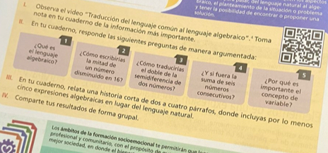 braico, el planteamiento de la situación o problema del lenguaje natural al al ge 
solución y tener la posbilidad de encontrar o proponer una 
. Observa el video "Traducción del lenguaje común al lenguaje algebraico".' Toma 
nota en tu cuaderno de la información más importante. 
II. En tu cuaderno, responde las siguientes preguntas de manera argumentada: 3
1 
el lenguaje ¿Qué es 2
Cómo escribirias la mitad de Cómo traducirias el doble de la ¿Y sĩ fuera la 5
4
algebraico? disminuido en 167 
un número semidiferencia de dos números? números importante el 
suma de seis ¿Por qué es 
IIII. En tu cuaderno, relata una historia corta de dos a cuatro párrafos, donde incluyas por lo menos cinco expresiones algebraicas en lugar del lenguaje natural. variable? 
consecutivos? concepto de 
IV. Comparte tus resultados de forma grupal. 
Los ámbitos de la formación socioemocional te permitirán qua 
mejor sociedad, en donde el bir profesional y comunitario, con el propósito d