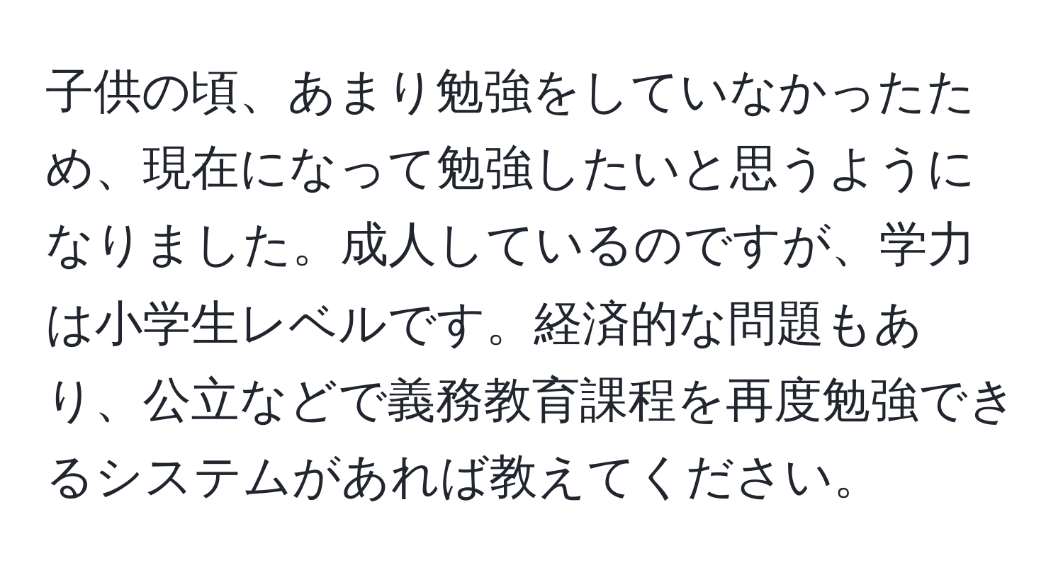 子供の頃、あまり勉強をしていなかったため、現在になって勉強したいと思うようになりました。成人しているのですが、学力は小学生レベルです。経済的な問題もあり、公立などで義務教育課程を再度勉強できるシステムがあれば教えてください。