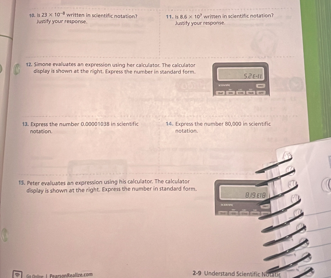 Is 23* 10^(-8) written in scientific notation? 11. Is 8.6* 10^7 written in scientific notation? 
Justify your response. Justify your response. 
12. Simone evaluates an expression using her calculator. The calculator 
display is shown at the right. Express the number in standard form. 
5. 2 E -1 1
SCIENTIC 
Ind 584 cos TAN oF 
13. Express the number 0.00001038 in scientific 14. Express the number 80,000 in scientific 
notation. notation. 
15. Peter evaluates an expression using his calculator. The calculator 
display is shown at the right. Express the number in standard form. 
8,19 E18 
scbmfic 
Go Online I PearsonRealíze.com 
2-9 Understand Scientific Notatic