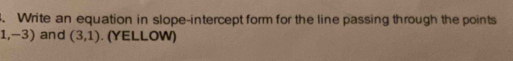 Write an equation in slope-intercept form for the line passing through the points
1,-3) and (3,1). (YELLOW)
