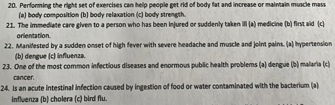 Performing the right set of exercises can help people get rid of body fat and increase or maintain muscle mass
(a) body composition (b) body relaxation (c) body strength.
21. The immediate care given to a person who has been injured or suddenly taken ill (a) medicine (b) first aid (c)
orientation.
22. Manifested by a sudden onset of high fever with severe headache and muscle and joint pains. (a) hypertension
(b) dengue (c) influenza.
23. One of the most common infectious diseases and enormous public health problems (a) dengue (b) malaria (c)
cancer.
24. Is an acute intestinal infection caused by ingestion of food or water contaminated with the bacterium (a)
influenza (b) cholera (c) bird flu.