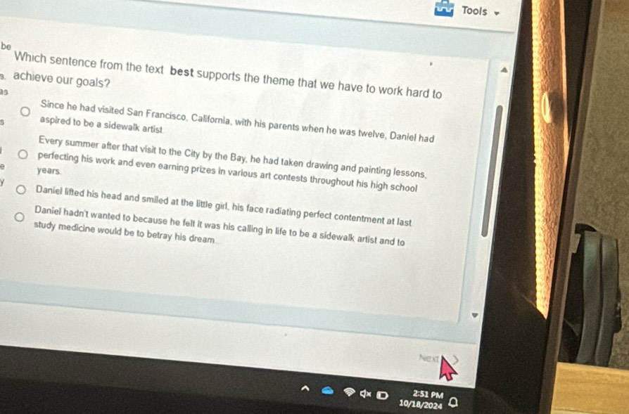 Tools
be
Which sentence from the text best supports the theme that we have to work hard to
achieve our goals?
Since he had visited San Francisco, California, with his parents when he was twelve, Daniel had
aspired to be a sidewalk artist
Every summer after that visit to the City by the Bay, he had taken drawing and painting lessons,
years.
perfecting his work and even earning prizes in various art contests throughout his high school
Daniel lifted his head and smiled at the little girl, his face radiating perfect contentment at last
Daniel hadn't wanted to because he felt it was his calling in life to be a sidewalk artist and to
study medicine would be to betray his dream.
Next
2:51 PM
10/18/2024