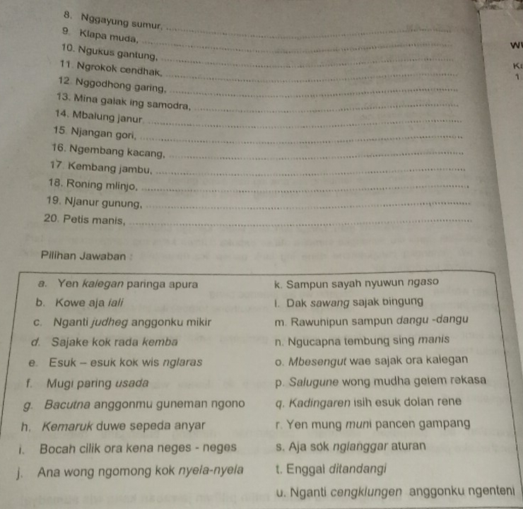Nggayung sumur.
9 Klapa muda,
w
10. Ngukus gantung,
K
11. Ngrokok cendhak.
1
12 Nggodhong garing,
13. Mina galak ing samodra,
_
14. Mbalung janur.
15. Njangan gori,
16. Ngembang kacang.
17. Kembang jambu.
18. Roning mlinjo.
19. Njanur gunung.
20. Petis manis,
Pilihan Jawaban
a. Yen kalegan paringa apura k. Sampun sayah nyuwun ngaso
b. Kowe aja iali I. Dak sawang sajak bingung
c. Nganti judheg anggonku mikir m. Rawunipun sampun dangu -dangu
d. Sajake kok rada kemba n. Ngucapna tembung sing manis
e. Esuk - esuk kok wis nglaras o. Mbesengut wae sajak ora kalegan
f. Mugi paring usada p. Salugune wong mudha geiem rəkasa
g. Bacutna anggonmu guneman ngono q. Kadingaren isih esuk doian rene
h. Kemaruk duwe sepeda anyar r. Yen mung muni pancen gampang
. Bocah cilik ora kena neges - neges s. Aja sok nglanggar aturan
j. Ana wong ngomong kok nyela-nyela t. Enggal ditandangi
u. Nganti cengklungen anggonku ngenten