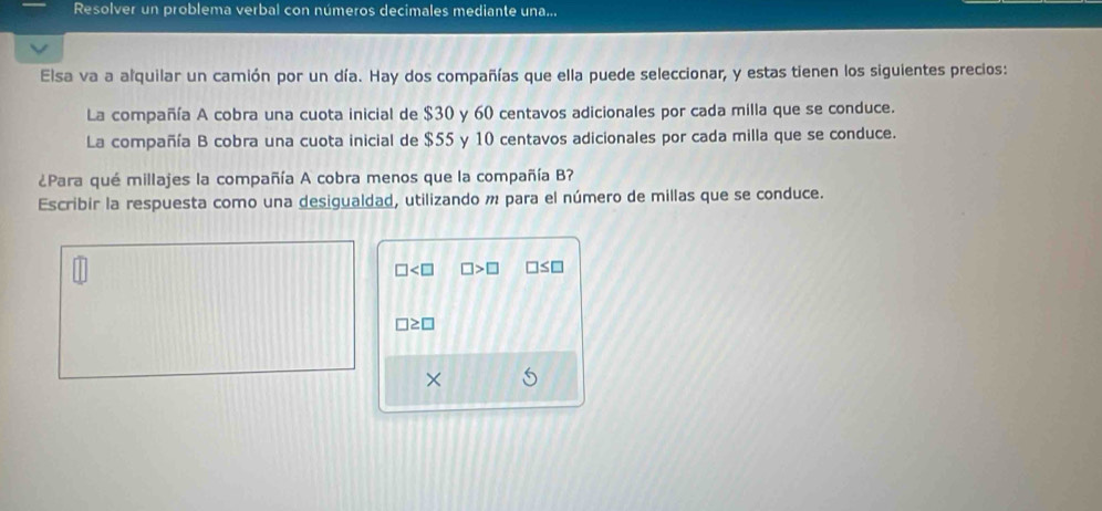 Resolver un problema verbal con números decimales mediante una... 
Elsa va a alquilar un camión por un día. Hay dos compañías que ella puede seleccionar, y estas tienen los siguientes precios: 
La compañía A cobra una cuota inicial de $30 y 60 centavos adicionales por cada milla que se conduce. 
La compañía B cobra una cuota inicial de $55 y 10 centavos adicionales por cada milla que se conduce. 
¿Para qué millajes la compañía A cobra menos que la compañía B? 
Escribir la respuesta como una desigualdad, utilizando m para el número de millas que se conduce.
□ □ >□ □ ≤ □
□ ≥ □
X