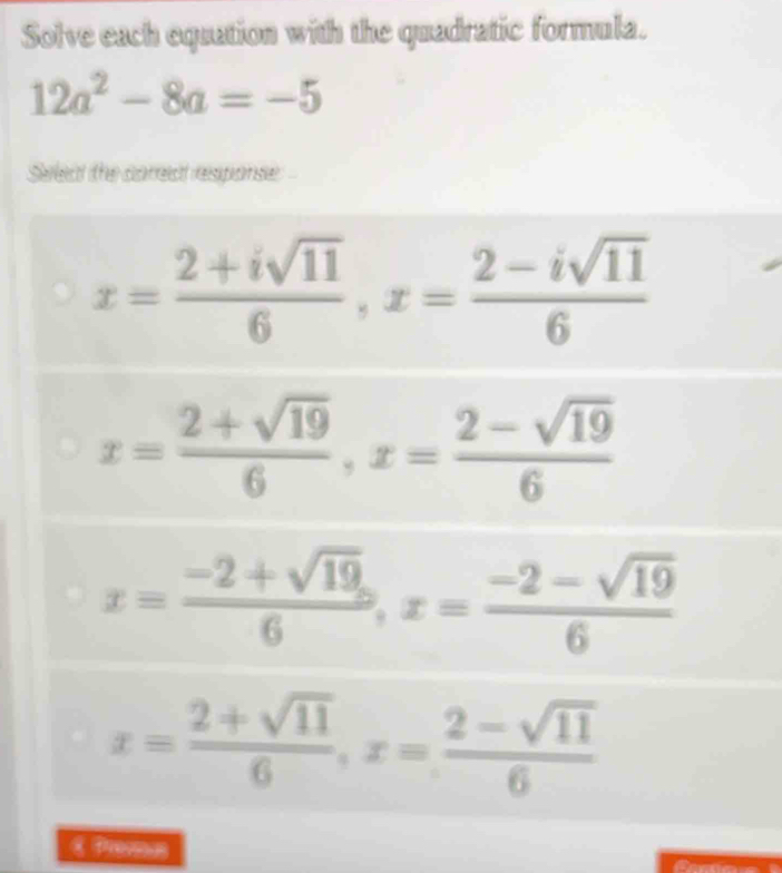 Solve each equation with the quadratic formula.
12a^2-8a=-5
Seleat the correct response
x= (2+isqrt(11))/6 , x= (2-isqrt(11))/6 
x= (2+sqrt(19))/6 , x= (2-sqrt(19))/6 
x= (-2+sqrt(19))/6 , x= (-2-sqrt(19))/6 
x= (2+sqrt(11))/6 , x= (2-sqrt(11))/6 
E Promas