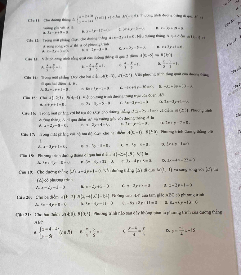 thi
A
Câu 11: Cho đường thắng Delta :beginarrayl x=2+3t y=-1+tendarray. (t∈ []) và điểm M(-1;6).  Phương trình đường thẳng đi qua M và
Câu 23: V
ph
vuông góc với Δ là
A. 3x-y+9=0. B. x+3y-17=0. C. 3x+y-3=0. D. x-3y+19=0.

Câu 12: Trong mặt phẳng Oxy, cho đường thắng d:x-2y+1=0. Nều đường thẳng A qua điểm M(1,-1) và
Δ song song với ư thi Δ có phương trình
' 'âu 24:
A. x-2y+3=0. B. x-2y-3=0. C. x-2y+5=0. D. x+2y+1=0.
Câu 13: Viết phương trình tổng quát của đường thẳng đi qua 2 điểm A(0;-5) và B(3;0)
A.  x/5 + y/3 =1. B. - x/3 + y/5 =1. C.  x/3 - y/5 =1. D.  x/5 - y/3 =1.
Câu 25.
Câu 14: Trong mặt phẳng Oxy cho hai điểm A(1;-3),B(-2;5) Viết phương trình tổng quát của đường thẳng
đi qua hai điểm A, B .
A. 8x+3y+1=0. B. 8x+3y-1=0. C. -3x+8y-30=0. D. -3x+8y+30=0.
Câu 2
jov gaoz 
Câu 15: Cho A(-2;3),B(4;-1).  Viết phương trình đường trung trục của đoạn AB .
A. x+y+1=0. B. 2x+3y-5=0. C. 3x-2y-1=0. D. 2x-3y+1=0.
Câu 16: Trong mặt phẳng với hhat c tọa độ Oxy cho đường thẳng d d:x-2y+1=0 và điểm M(2;3). Phương trinh
Câ
đường thẳng △ di qua điểm M và vuông góc với đường thẳng đ là
A. x+2y-8=0. B. x-2y+4=0. C. 2x-y-1=0. D. 2x+y-7=0.
Câu 17: Trong mặt phẳng với hệ tọa độ Oxy cho hai điểm A(0;-1),B(3;0). Phương trình đường thẳng AB C
là
A. x-3y+1=0. B. x+3y+3=0. C. x-3y-3=0. D. 3x+y+1=0.
Câu 18: Phương trình đường thẳng đi qua hai điểm A(-2;4);B(-6;1) là:
sǔo
A. 3x+4y-10=0. B. 3x-4y+22=0. C. 3x-4y+8=0. D. 3x-4y-22=0
Câu 19: Cho đường thẳng (d) :x-2y+1=0. Nếu đường thẳng (A) đi qua M(1;-1) và song song với (d) thì
(Δ) có phương trình
A. x-2y-3=0 B. x-2y+5=0 C. x-2y+3=0 D. x+2y+1=0
Câu 20: Cho ba điểm A(1;-2),B(5;-4),C(-1;4). Đường cao AA' của tam giác ABC có phương trình
A. 3x-4y+8=0 B. 3x-4y-11=0 C. -6x+8y+11=0 D. 8x+6y+13=0
Câu 21: Cho hai điểm A(4;0),B(0;5). Phương trình nào sau đây không phải là phương trình của đường thằng
AB?
A. beginarrayl x=4-4t y=5tendarray. (t∈ R) B.  x/4 + y/5 =1 C.  (x-4)/-4 = y/5  D. y= (-5)/4 x+15