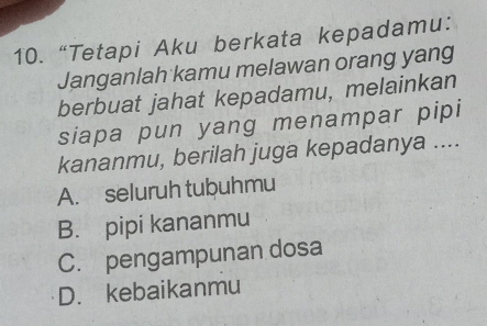 “Tetapi Aku berkata kepadamu:
Janganlah kamu melawan orang yang
berbuat jahat kepadamu, melainkan
siapa pun yang menampar pipi
kananmu, berilah juga kepadanya ....
A. seluruh tubuhmu
B. pipi kananmu
C. pengampunan dosa
D. kebaikanmu