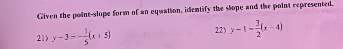 Given the point-slope form of an equation, identify the slope and the point represented.
22)
21) y-3=- 1/5 (x+5) y-1= 3/2 (x-4)