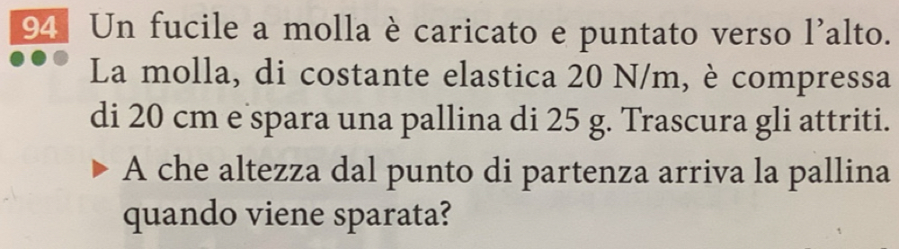 Un fucile a molla è caricato e puntato verso l'alto. 
La molla, di costante elastica 20 N/m, è compressa 
di 20 cm e spara una pallina di 25 g. Trascura gli attriti. 
A che altezza dal punto di partenza arriva la pallina 
quando viene sparata?