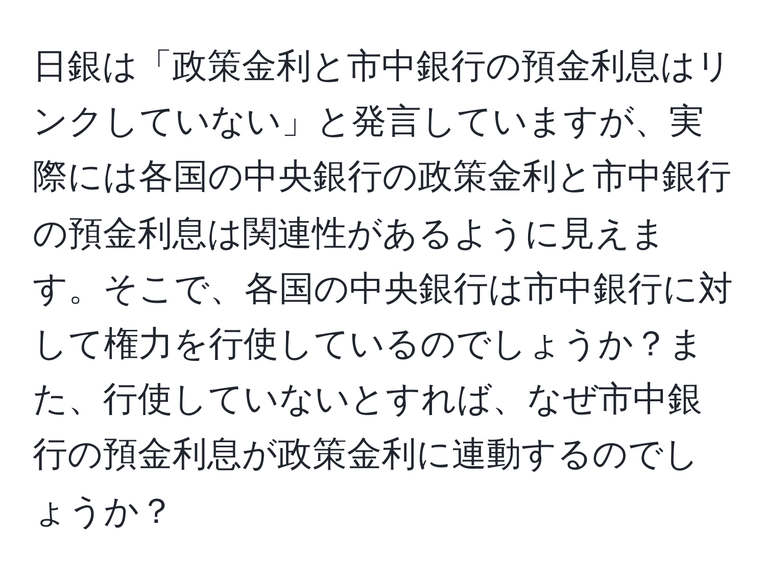 日銀は「政策金利と市中銀行の預金利息はリンクしていない」と発言していますが、実際には各国の中央銀行の政策金利と市中銀行の預金利息は関連性があるように見えます。そこで、各国の中央銀行は市中銀行に対して権力を行使しているのでしょうか？また、行使していないとすれば、なぜ市中銀行の預金利息が政策金利に連動するのでしょうか？