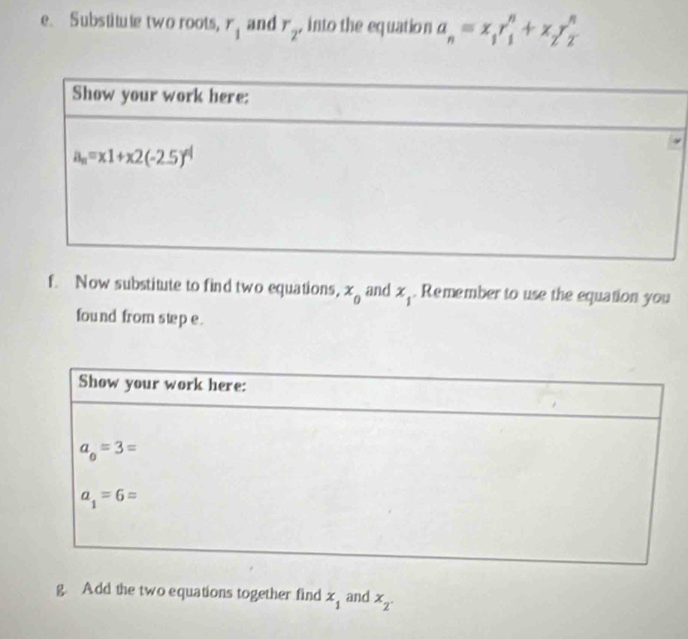 Substitute two roots, r_1 and r_2' into the equation a_n=x_1r_1^(n+x_2)y_2^(n
f. Now substitute to find two equations, x_0) and x_1. Remember to use the equation you
found from swep e.
g. Add the two equations together find x_1 and x_2.