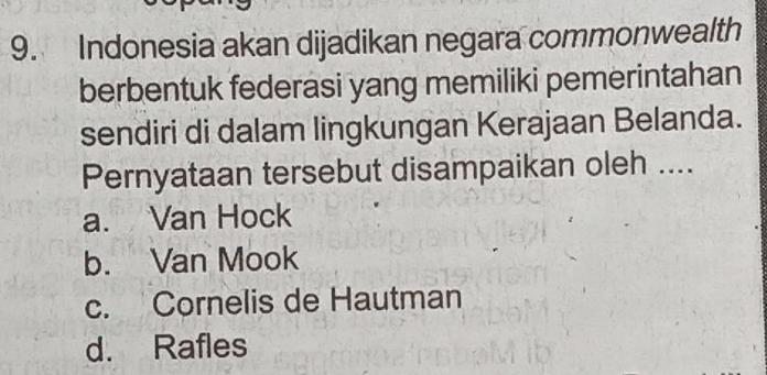 Indonesia akan dijadikan negara commonwealth
berbentuk federasi yang memiliki pemerintahan
sendiri di dalam lingkungan Kerajaan Belanda.
Pernyataan tersebut disampaikan oleh ....
a. Van Hock
b. Van Mook
c. Cornelis de Hautman
d. Rafles