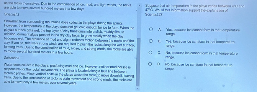 as the rocks themselves. Due to the combination of ice, mud, and light winds, the rocks Suppose that air temperature in the playa varies between 4°C and
are able to move several hundred meters in a few days. . Would this information support the explanation of
47°C
Scientist 2 Scientist 2?
Snowmelt from surrounding mountains does collect in the playa during the spring.
However, the temperature in the playa does not get cold enough for ice to form. When the A. Yes, because ice cannot form in that temperature
playa's surface gets wet, the top layer of clay transforms into a slick, muddy film. In
addition, dormant algae present in the dry clay begin to grow rapidly when the clay range.
becomes wet. The presence of mud and algae reduces friction between the rocks and the B. Yes, because ice can form in that temperature
clay. Even so, relatively strong winds are required to push the rocks along the wet surface, range.
forming trails. Due to the combination of mud, algae, and strong winds, the rocks are able
to move several hundred meters in a few hours. C. No, because ice cannot form in that temperature
Scientist 3 range.
D. No, because ice can form in that temperature
Water does collect in the playa, producing mud and ice. However, neither mud nor ice is
responsible for the rocks' movements. The playa is located along a fault line between range.
tectonic plates. Minor vertical shifts in the plates cause the rocks to move downhill, leaving
trails. Due to the combination of tectonic plate movement and strong winds, the rocks are
able to move only a few meters over several years.