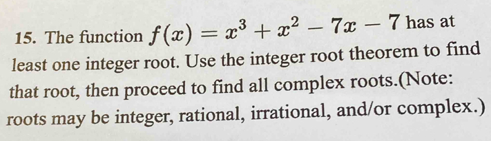 The function f(x)=x^3+x^2-7x-7 has at 
least one integer root. Use the integer root theorem to find 
that root, then proceed to find all complex roots.(Note: 
roots may be integer, rational, irrational, and/or complex.)