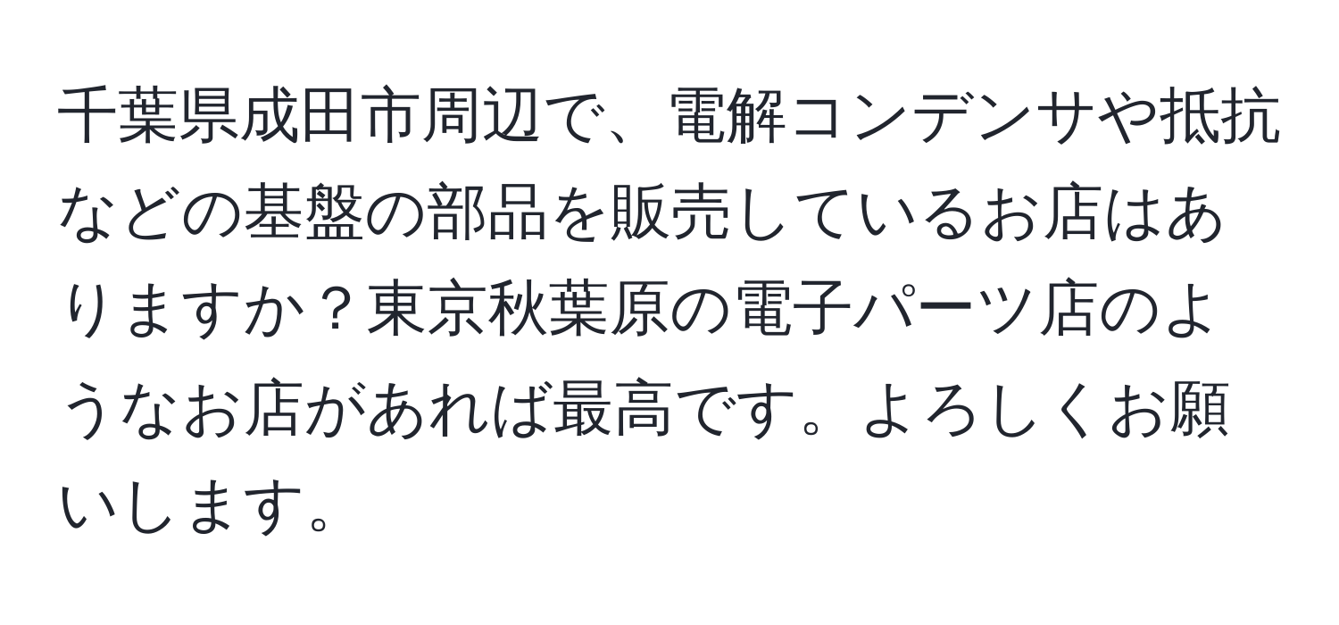 千葉県成田市周辺で、電解コンデンサや抵抗などの基盤の部品を販売しているお店はありますか？東京秋葉原の電子パーツ店のようなお店があれば最高です。よろしくお願いします。