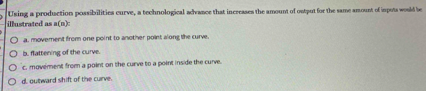 Using a production possibilities curve, a technological advance that increases the amount of output for the same amount of inputs would be
illustrated as a(n):
a. movement from one point to another point along the curve.
b. flattening of the curve.
c. movement from a point on the curve to a point inside the curve.
d. outward shift of the curve.