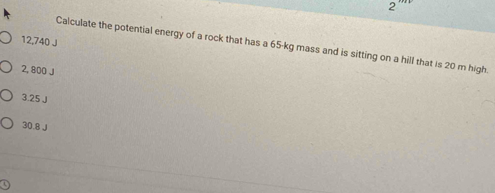 2
12,740 J
Calculate the potential energy of a rock that has a 65-kg mass and is sitting on a hill that is 20 m high.
2, 800 J
3.25 J
30.8 J