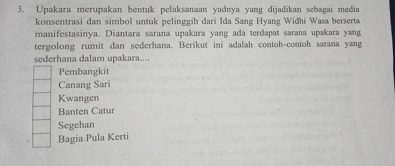 Upakara merupakan bentuk pelaksanaan yadnya yang dijadikan sebagai media
konsentrasi dan simbol untuk pelinggih dari Ida Sang Hyang Widhi Wasa berserta
manifestasinya. Diantara sarana upakara yang ada terdapat sarana upakara yang
tergolong rumit dan sederhana. Berikut ini adalah contoh-contoh sarana yang
sederhana dalam upakara....
Pembangkit
Canang Sari
Kwangen
Banten Catur
Segehan
Bagia Pula Kerti