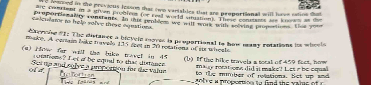 ove feamed in the previous lesson that two variables that are proportional will have ratios that 
are constant in a given problem (or real world situation). These constants are known as the 
proportionality constants. In this problem we will work with solving proportions. Use your 
calculator to help solve these equations. 
Exercise #1: The distance a bicycle moves is proportional to how many rotations its wheels 
make. A certain bike travels 135 feet in 20 rotations of its wheels. 
(a) How far will the bike travel in 45 (b) If the bike travels a total of 459 feet, how 
rotations? Let d be equal to that distance. 
Set up and solve a proportion for the value many rotations did it make? Let r be equal 
of d. to the number of rotations. Set up and 
solve a proportion to find the value of