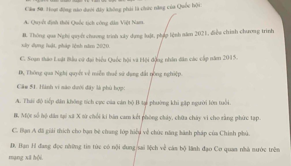 Hoạt động nào dưới đây không phải là chức năng của Quốc hội:
A. Quyết định thôi Quốc tịch công dân Việt Nam.
B. Thông qua Nghị quyết chương trình xây dựng luật, pháp lệnh năm 2021, điều chỉnh chương trình
xây đựng luật, pháp lệnh năm 2020.
C. Soạn thảo Luật Bầu cử đại biểu Quốc hội và Hội động nhân dân các cấp năm 2015.
D, Thông qua Nghị quyết về miễn thuế sử dụng đất nông nghiệp.
Câu 51. Hành vi nào dưới đây là phù hợp:
A. Thái độ tiếp dân không tích cực của cán bộ B tại phường khi gặp người lớn tuổi.
B. Một số hộ dân tại xã X từ chối kí bản cam kết phòng cháy, chữa cháy vì cho rằng phức tạp.
C. Bạn A đã giải thích cho bạn bè chung lớp hiểu về chức năng hành pháp của Chính phủ.
D. Bạn H đang đọc những tin tức có nội dung/sai lệch về cán bộ lãnh đạo Cơ quan nhà nước trên
mạng xã hội.