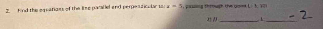 Find the equations of the line parallel and perpendicular to: x=5 , passing through the point (-3,10)
2) // _1_