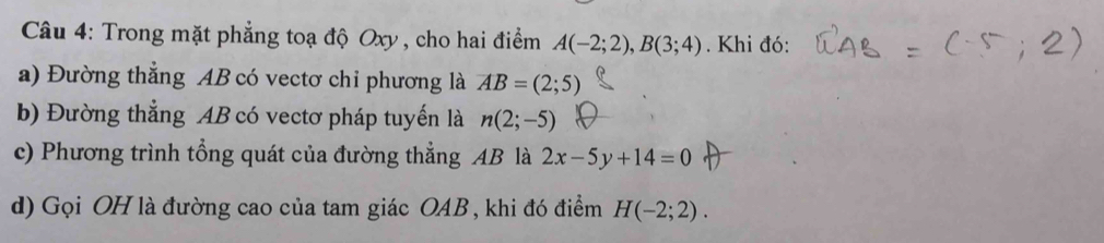 Trong mặt phẳng toạ độ Oxy , cho hai điểm A(-2;2), B(3;4). Khi đó: 
a) Đường thẳng AB có vectơ chi phương là AB=(2;5)
b) Đường thẳng AB có vectơ pháp tuyến là n(2;-5)
c) Phương trình tổng quát của đường thẳng AB là 2x-5y+14=0
d) Gọi OH là đường cao của tam giác OAB , khi đó điểm H(-2;2).