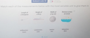 Bookwork code: 68 not allowed 
Match each of the measurements below with the most sensible unit to give them in 
a teas paon Length of Height of Width or Distance acrosi 
a ferry a 5p cain an s0ean 
millimetes [mn ] centimetres [on] metres kilornetses [ hor ] 
(m) 
= 2=====