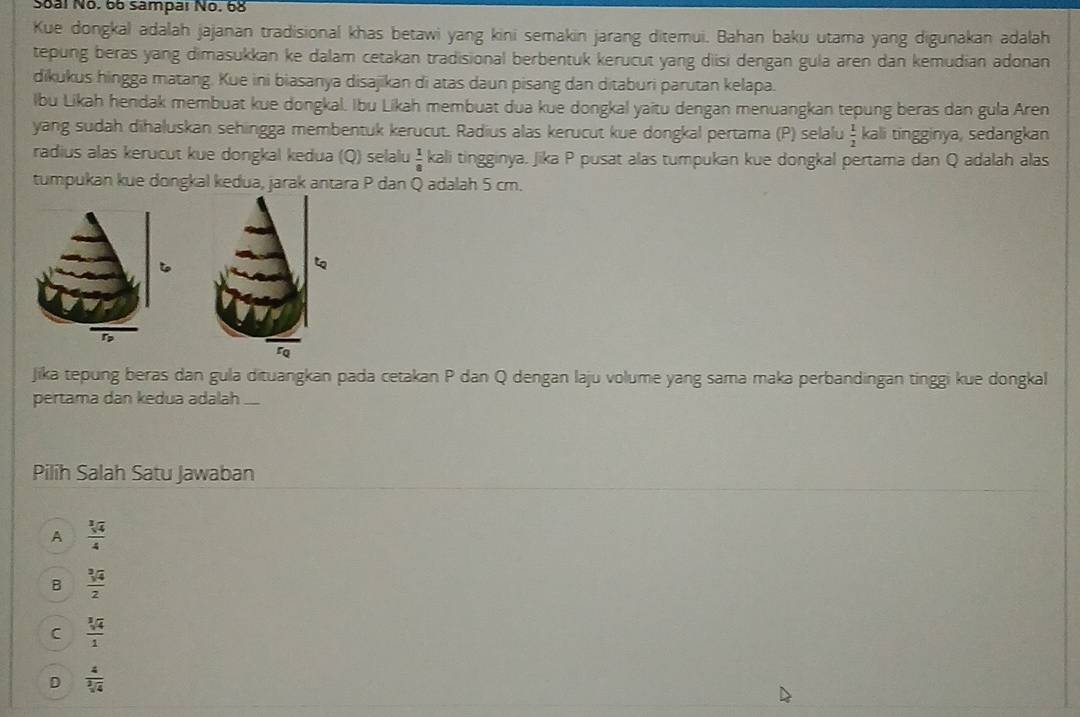 Soal No. 66 sampar No. 68
Kue dongkal adalah jajanan tradisional khas betawi yang kini semakin jarang ditemui. Bahan baku utama yang digunakan adalah
tepung beras yang dimasukkan ke dalam cetakan tradisional berbentuk kerucut yang disi dengan gula aren dan kemudian adonan
dikukus hingga matang. Kue ini biasanya disajikan di atas daun pisang dan ditaburi parutan kelapa.
lbu Likah hendak membuat kue dongkal. Ibu Likah membuat dua kue dongkal yaitu dengan menuangkan tepung beras dan gula Aren
yang sudah dihaluskan sehingga membentuk kerucut. Radius alas kerucut kue dongkal pertama (P) selalu  1/2  kali tingginya, sedangkan
radius alas kerucut kue dongkal kedua (Q) selalu  1/8  kali tingginya. Jika P pusat alas tumpukan kue dongkal pertama dan Q adalah alas
tumpukan kue dongkal kedua, jarak antara P dan Q adalah 5 cm.
Jika tepung beras dan gula dituangkan pada cetakan P dan Q dengan laju volume yang sama maka perbandingan tinggi kue dongkal
pertama dan kedua adalah ...
Pilih Salah Satu Jawaban
A  sqrt[3](4)/4 
B  sqrt[3](4)/2 
C  sqrt[3](4)/1 
D  4/sqrt[3](4) 