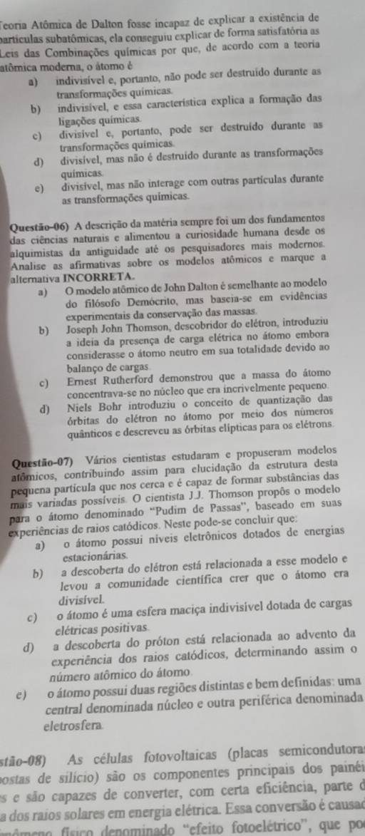 Teoria Atômica de Dalton fosse incapaz de explicar a existência de
partículas subatômicas, ela conseguiu explicar de forma satisfatória as
Leis das Combinações químicas por que, de acordo com a teoria
atômica moderna, o átomo é
a) indivisível e, portanto, não pode ser destruído durante as
transformações químicas.
b) indivisível, e essa característica explica a formação das
ligações químicas
c) divisivel e, portanto, pode ser destruído durante as
transformações químicas
d) divisível, mas não é destruido durante as transformações
químicas
e) divisivel, mas não interage com outras partículas durante
as transformações químicas.
Questão-06) A descrição da matéria sempre foi um dos fundamentos
das ciências naturais e alimentou a curiosidade humana desde os
alquimistas da antiguidade até os pesquisadores mais modernos.
Analise as afirmativas sobre os modelos atômicos e marque a
alternativa INCORRETA.
a) O modelo atômico de John Dalton é semelhante ao modelo
do filósofo Demócrito, mas baseia-se em evidências
experimentais da conservação das massas.
b) Joseph John Thomson, descobridor do elétron, introduziu
a ideia da presença de carga elétrica no átomo embora
considerasse o átomo neutro em sua totalidade devido ao
balanço de cargas
c) Ernest Rutherford demonstrou que a massa do átomo
concentrava-se no núcleo que era incrivelmente pequeno.
d) Niels Bohr introduziu o conceito de quantização das
órbitas do elétron no átomo por meio dos números
quânticos e descreveu as órbitas elípticas para os elétrons
Questão-07) Vários cientistas estudaram e propuseram modelos
atômicos, contribuindo assim para elucidação da estrutura desta
pequena partícula que nos cerca e é capaz de formar substâncias das
mais variadas possíveis. O cientista J.J. Thomson propôs o modelo
para o átomo denominado “Pudim de Passas”, baseado em suas
experiências de raios catódicos. Neste pode-se concluir que:
a) o átomo possui níveis eletrônicos dotados de energias
estacionárias
b) a descoberta do elétron está relacionada a esse modelo e
levou a comunidade científica crer que o átomo era
divisível.
c) o átomo é uma esfera maciça indivisível dotada de cargas
elétricas positivas
d) a descoberta do próton está relacionada ao advento da
experiência dos raios catódicos, determinando assim o
aúmero atômico do átomo
e) o átomo possui duas regiões distintas e bem definidas: uma
central denominada núcleo e outra periférica denominada
eletrosfera
stão-08) As células fotovoltaicas (placas semicondutoras
postas de silício) são os componentes principais dos painéi
es e são capazes de converter, com certa eficiência, parte o
a dos raios solares em energia elétrica. Essa conversão é causao
nomeno físico denominado “efeito fotoelétrico”, que po