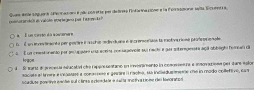 Quais delle seguenti affermazioni à plu corretta per definiré l'iformazione e la Formazione sulla Sicurezza,
conotandoli di valore strategico per lazrenda?
a É un costo da sostenere
b. É un investimento per gestire il rischio individuale e incrementare la motivazione professionale.
c. É un investimento per aviluppare una scelta consapevole sui rischi e per ottemperare agli obblighi formali di
legge.
d Si tratta di processi educativi che rappresentano un investimento in conoscenza e innovazione per dare valor
sociale al lavero e imparare a conoscere e gestire i) rischio, sia individualmente che in modo collettivo, con
ocadute positive anche sul clima aziendale e sulla motivazione del lavoratori