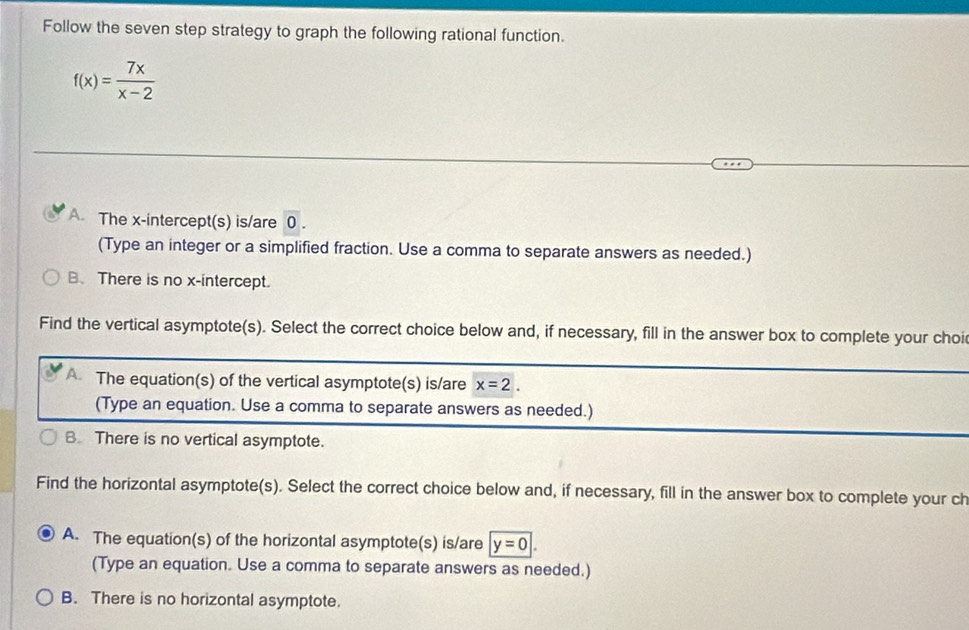 Follow the seven step strategy to graph the following rational function.
f(x)= 7x/x-2 
A. The x-intercept(s) is/are 0.
(Type an integer or a simplified fraction. Use a comma to separate answers as needed.)
B、 There is no x-intercept.
Find the vertical asymptote(s). Select the correct choice below and, if necessary, fill in the answer box to complete your choi
A The equation(s) of the vertical asymptote(s) is/are x=2. 
(Type an equation. Use a comma to separate answers as needed.)
B. There is no vertical asymptote.
Find the horizontal asymptote(s). Select the correct choice below and, if necessary, fill in the answer box to complete your ch
A. The equation(s) of the horizontal asymptote(s) is/are y=0
(Type an equation. Use a comma to separate answers as needed.)
B. There is no horizontal asymptote.