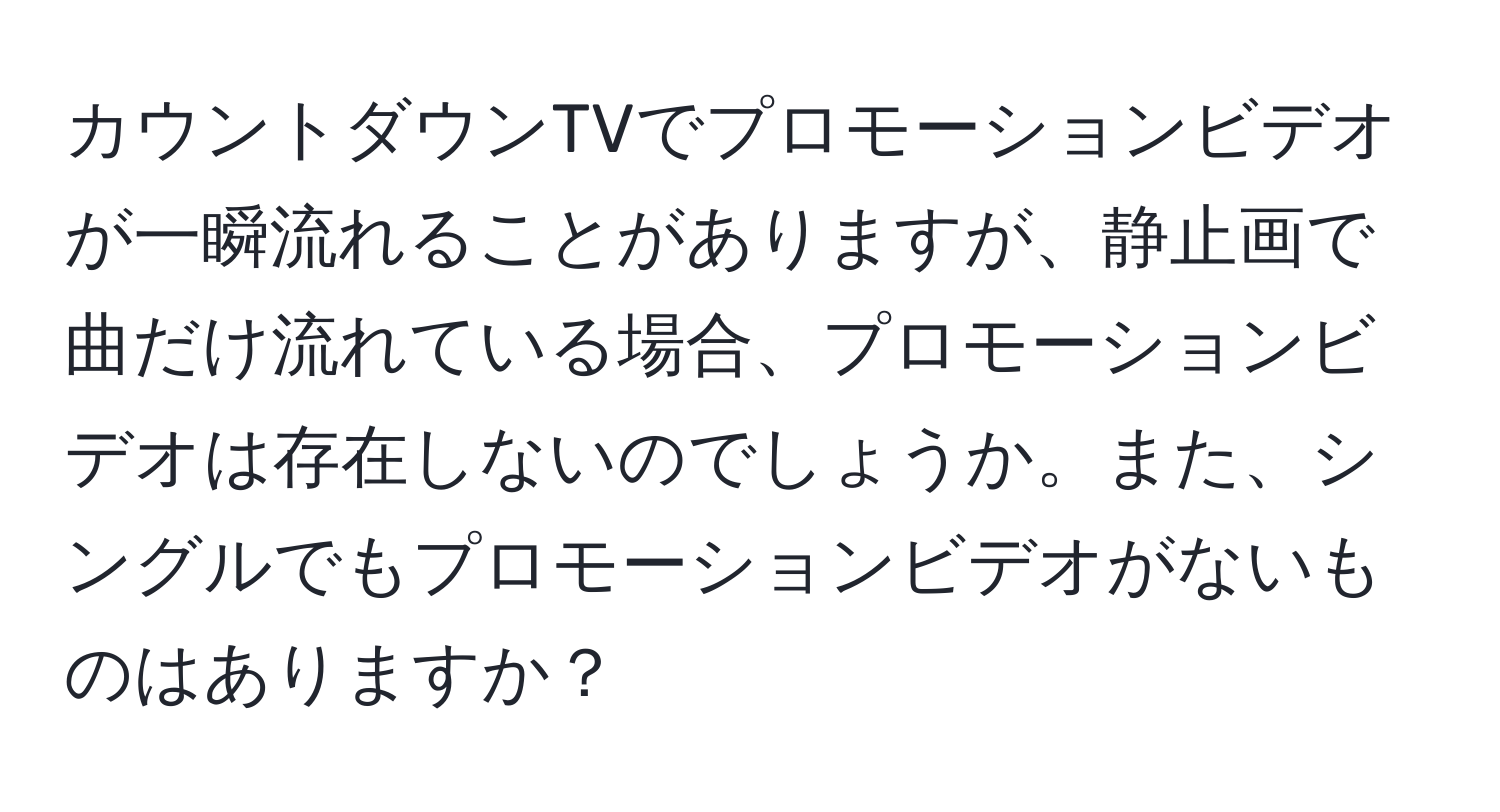 カウントダウンTVでプロモーションビデオが一瞬流れることがありますが、静止画で曲だけ流れている場合、プロモーションビデオは存在しないのでしょうか。また、シングルでもプロモーションビデオがないものはありますか？