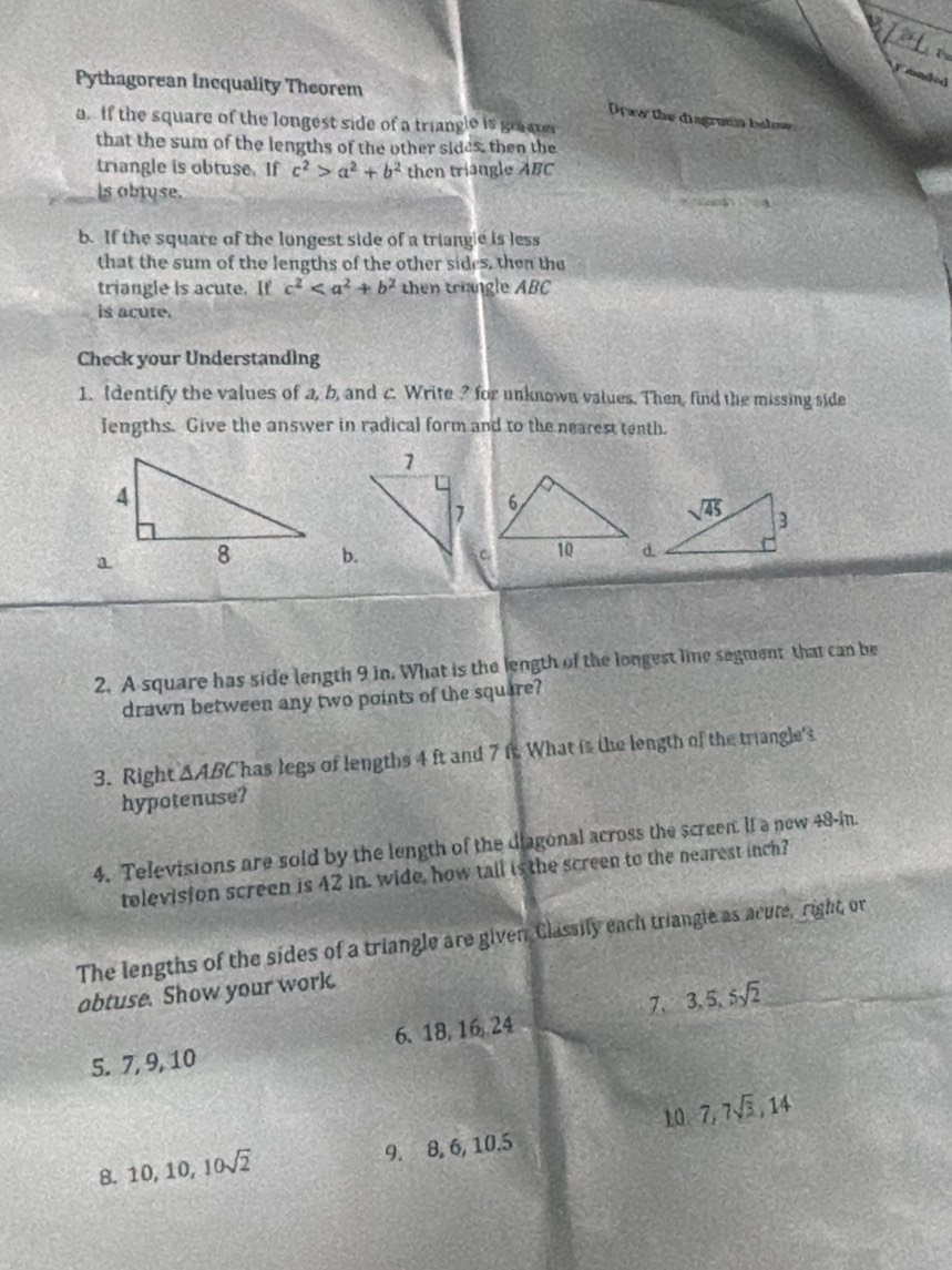 a
Te
snded
Pythagorean Incquality Theorem
Drww the disgrama bele
a. If the square of the longest side of a triangle is graae
that the sum of the lengths of the other sides, then the
triangle is obtuse. If c^2>a^2+b^2 then triangle ABC
Is obtuse.
b. If the square of the longest side of a triangle is less
that the sum of the lengths of the other sides, then the
triangle is acute. If c^2 then triangle AB 20
is acute.
Check your Understanding
1. Identify the values of a, b, and c. Write ? for unknown values. Then, find the missing side
lengths. Give the answer in radical form and to the nearest tenth.
b.
2. A square has side length 9 in. What is the length of the longest lime segment that can be
drawn between any two points of the square?
3. Right △ ABC has legs of lengths 4 ft and 7 ft. What is the length of the triangle's
hypotenuse?
4. Televisions are sold by the length of the diagonal across the screen. If a new 48-in.
tolevision screen is 42 in. wide, how tall is the screen to the nearest inch?
The lengths of the sides of a triangle are given Classily each triangle as acute, right, or
obtuse. Show your work.
7. 3,5,5sqrt(2)
5. 7,9, 10 6、 18, 16, 24
10 7,7sqrt(3),14
8. 10,10,10sqrt(2) 9. 8, 6, 10.5