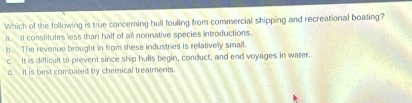 Which of the following is true concerning hull fouling from commercial shipping and recreational boating?
a. It constitutes less than half of all nonnative species introductions.
b. The revenue brought in from these industries is relatively small.
c. It is difficult to prevent since ship hulls begin, conduct, and end voyages in water.
d. It is best combated by chemical treatments.