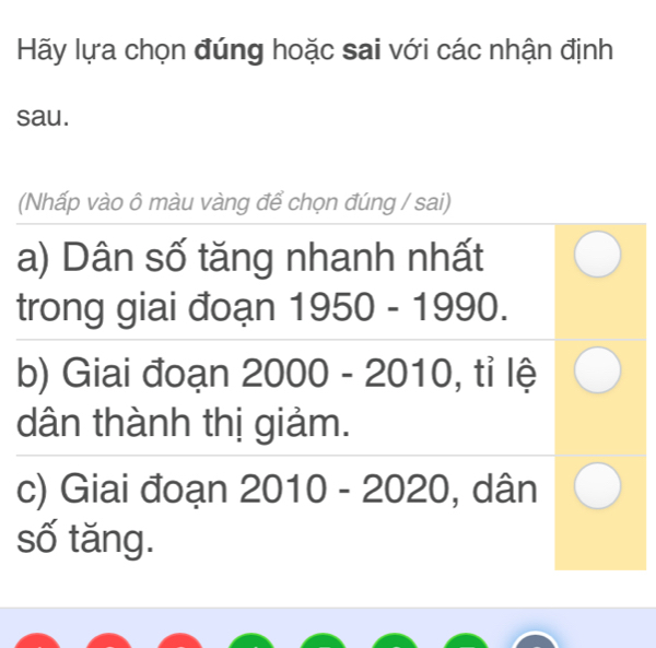 Hãy lựa chọn đúng hoặc sai với các nhận định 
sau. 
(Nhấp vào ô màu vàng để chọn đúng / sai) 
a) Dân số tăng nhanh nhất 
trong giai đoạn 1950-1990
b) Giai đoạn 2000 )- 2010 0. , tỉ lệ 
u 
dân thành thị giảm. 
c) Giai đoạn 2010-2020 , dân 
số tăng.