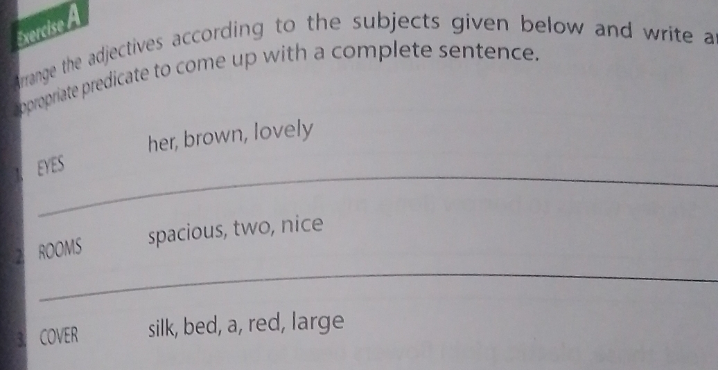 Arrange the adjectives according to the subjects given below and write a 
appropriate predicate to come up with a complete sentence. 
her, brown, lovely 
_ 
EYES 
_ 
2 ROOMS spacious, two, nice 
3. COVER silk, bed, a, red, large