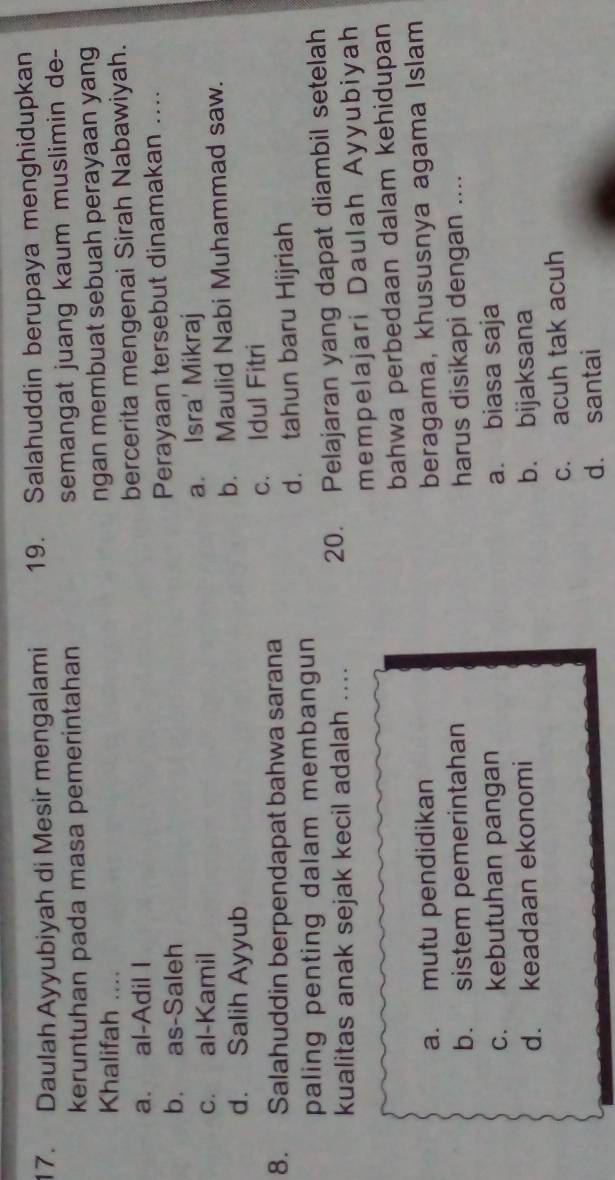 Daulah Ayyubiyah di Mesir mengalami 19. Salahuddin berupaya menghidupkan
keruntuhan pada masa pemerintahan semangat juang kaum muslimin de-
Khalifah ....
ngan membuat sebuah perayaan yang
a. al-Adil I bercerita mengenai Sirah Nabawiyah.
b. as-Saleh Perayaan tersebut dinamakan ....
c. al-Kamil a. Isra' Mikraj
d. Salih Ayyub b. Maulid Nabi Muhammad saw.
8. Salahuddin berpendapat bahwa sarana c. Idul Fitri
paling penting dalam membangun d. tahun baru Hijriah
kualitas anak sejak kecil adalah .... 20. Pelajaran yang dapat diambil setelah
mempelajari Daulah Ayyubiyah
bahwa perbedaan dalam kehidupan
a. mutu pendidikan beragama, khususnya agama Islam
b. sistem pemerintahan harus disikapi dengan ....
c. kebutuhan pangan a. biasa saja
d. keadaan ekonomi b. bijaksana
c. acuh tak acuh
d. santai