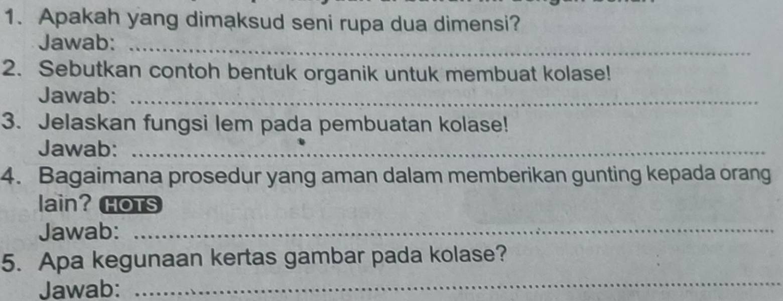 Apakah yang dimaksud seni rupa dua dimensi? 
Jawab:_ 
2. Sebutkan contoh bentuk organik untuk membuat kolase! 
Jawab:_ 
3. Jelaskan fungsi lem pada pembuatan kolase! 
Jawab:_ 
4. Bagaimana prosedur yang aman dalam memberikan gunting kepada orang 
lain?HOTS 
Jawab:_ 
5. Apa kegunaan kertas gambar pada kolase? 
Jawab: 
_