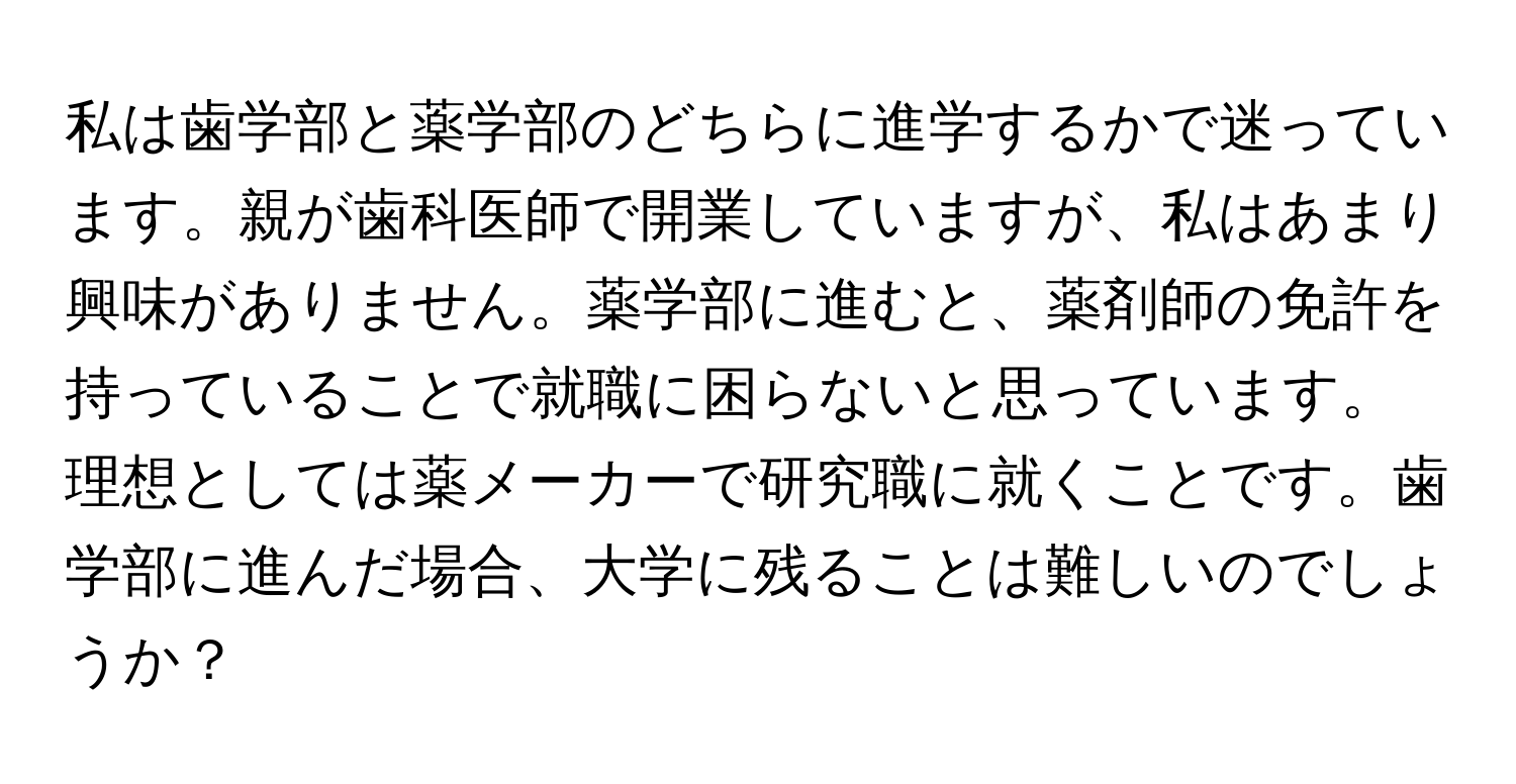 私は歯学部と薬学部のどちらに進学するかで迷っています。親が歯科医師で開業していますが、私はあまり興味がありません。薬学部に進むと、薬剤師の免許を持っていることで就職に困らないと思っています。理想としては薬メーカーで研究職に就くことです。歯学部に進んだ場合、大学に残ることは難しいのでしょうか？