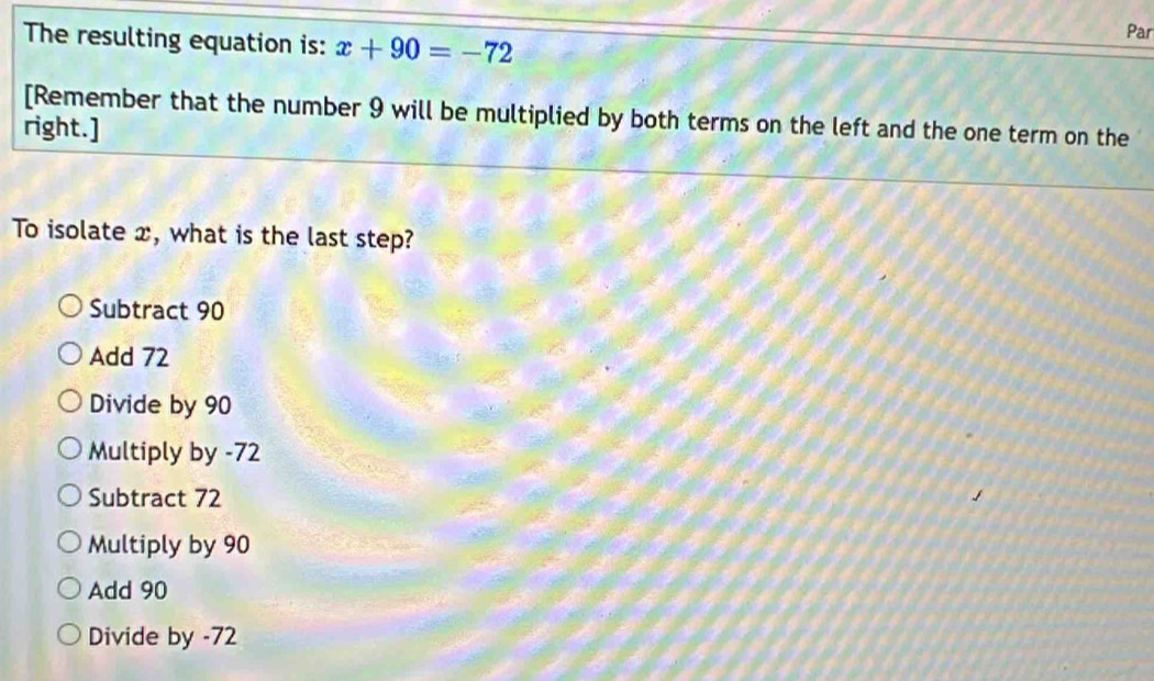 The resulting equation is: x+90=-72 Par
[Remember that the number 9 will be multiplied by both terms on the left and the one term on the
right.]
To isolate x, what is the last step?
Subtract 90
Add 72
Divide by 90
Multiply by -72
Subtract 72
Multiply by 90
Add 90
Divide by -72